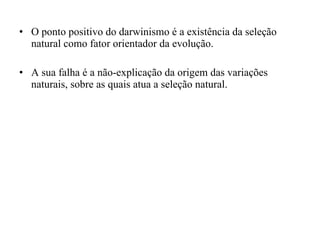 O ponto positivo do darwinismo é a existência da seleção natural como fator orientador da evolução. A sua falha é a não-explicação da origem das variações naturais, sobre as quais atua a seleção natural. 