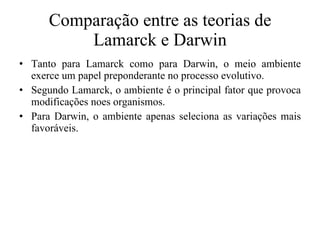 Comparação entre as teorias de Lamarck e Darwin Tanto para Lamarck como para Darwin, o meio ambiente exerce um papel preponderante no processo evolutivo. Segundo Lamarck, o ambiente é o principal fator que provoca modificações noes organismos. Para Darwin, o ambiente apenas seleciona as variações mais favoráveis. 