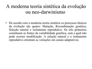 A moderna teoria sintética da evolução ou neo-darwinismo  De acordo com a moderna teoria sintética os processos básicos da evolução são quatro: Mutação, Recombinação genética, Seleção natural e isolamento reprodutivo. Os três primeiros constituem as fontes da variabilidade genética, sem a qual não pode ocorrer modificação. A seleção natural e o isolamento reprodutivo orientam as variações em canais adaptativos.  