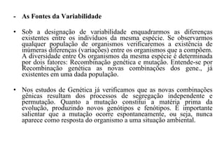 - As Fontes da Variabilidade  Sob a designação de variabilidade enquadrarmos as diferenças existentes entre os indivíduos da mesma espécie. Se observarmos qualquer população de organismos verificaremos a existência de inúmeras diferenças (variações) entre os organismos que a compõem. A diversidade entre Os organismos da mesma espécie é determinada por dois fatores: Recombinação genética e mutação. Entende-se por Recombinação genética as novas combinações dos gene., já existentes em uma dada população.  Nos estudos de Genética já verificamos que as novas combinações gênicas resultam dos processos de segregação independente e permutação. Quanto a mutação constitui a matéria prima da evolução, produzindo novos genótipos e fenótipos. É importante salientar que a mutação ocorre espontaneamente, ou seja, nunca aparece como resposta do organismo a uma situação ambiental. 