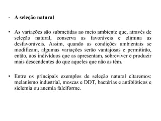 -  A seleção natural As variações são submetidas ao meio ambiente que, através de seleção natural, conserva as favoráveis e elimina as desfavoráveis. Assim, quando as condições ambientais se modificam, algumas variações serão vantajosas e permitirão, então, aos indivíduos que as apresentam, sobreviver e produzir mais descendentes do que aqueles que não as têm.  Entre os principais exemplos de seleção natural citaremos: melanismo industrial, moscas e DDT, bactérias e antibióticos e siclemia ou anemia falciforme.  