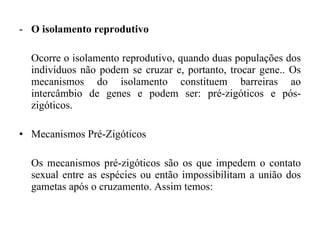 O isolamento reprodutivo Ocorre o isolamento reprodutivo, quando duas populações dos indivíduos não podem se cruzar e, portanto, trocar gene.. Os mecanismos do isolamento constituem barreiras ao intercâmbio de genes e podem ser: pré-zigóticos e pós-zigóticos.  Mecanismos Pré-Zigóticos  Os mecanismos pré-zigóticos são os que impedem o contato sexual entre as espécies ou então impossibilitam a união dos gametas após o cruzamento. Assim temos:  