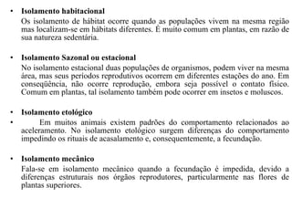 Isolamento habitacional  Os isolamento de hábitat ocorre quando as populações vivem na mesma região mas localizam-se em hábitats diferentes. É muito comum em plantas, em razão de sua natureza sedentária.  Isolamento Sazonal ou estacional  No isolamento estacional duas populações de organismos, podem viver na mesma área, mas seus períodos reprodutivos ocorrem em diferentes estações do ano. Em conseqüência, não ocorre reprodução, embora seja possível o contato físico. Comum em plantas, tal isolamento também pode ocorrer em insetos e moluscos.  Isolamento etológico  Em muitos animais existem padrões do comportamento relacionados ao aceleramento. No isolamento etológico surgem diferenças do comportamento impedindo os rituais de acasalamento e, consequentemente, a fecundação.   Isolamento mecânico Fala-se em isolamento mecânico quando a fecundação é impedida, devido a diferenças estruturais nos órgãos reprodutores, particularmente nas flores de plantas superiores. 