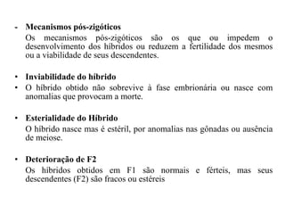 -  Mecanismos pós-zigóticos  Os mecanismos pós-zigóticos são os que ou impedem o desenvolvimento dos híbridos ou reduzem a fertilidade dos mesmos ou a viabilidade de seus descendentes.  Inviabilidade do híbrido  O híbrido obtido não sobrevive à fase embrionária ou nasce com anomalias que provocam a morte.  Esterialidade do Híbrido  O híbrido nasce mas é estéril, por anomalias nas gônadas ou ausência de meiose.  Deterioração de F2  Os híbridos obtidos em F1 são normais e férteis, mas seus descendentes (F2) são fracos ou estéreis  