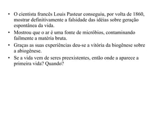 O cientista francês Louis Pasteur conseguiu, por volta de 1860, mostrar definitivamente a falsidade das idéias sobre geração espontânea da vida.  Mostrou que o ar é uma fonte de micróbios, contaminando failmente a matéria bruta. Graças as suas experiências deu-se a vitória da biogênese sobre a abiogênese. Se a vida vem de seres preexistentes, então onde a aparece a primeira vida? Quando? 
