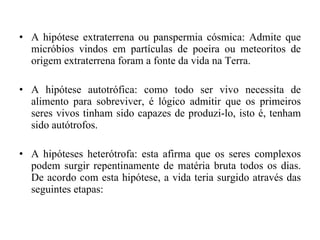A hipótese extraterrena ou panspermia cósmica: Admite que micróbios vindos em partículas de poeira ou meteoritos de origem extraterrena foram a fonte da vida na Terra. A hipótese autotrófica: como todo ser vivo necessita de alimento para sobreviver, é lógico admitir que os primeiros seres vivos tinham sido capazes de produzi-lo, isto é, tenham sido autótrofos. A hipóteses heterótrofa: esta afirma que os seres complexos podem surgir repentinamente de matéria bruta todos os dias. De acordo com esta hipótese, a vida teria surgido através das seguintes etapas: 
