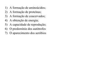 A formação de aminoácidos; A formação de proteínas; A formação de coacervados; A obtenção de energia; A capacidade de reprodução; O predomínio dos autótrofos O aparecimento dos aeróbios 