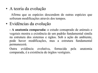 A teoria da evolução   Afirma que as espécies descendem de outras espécies que sofreram modificações através dos tempos. Evidências da evolução - A anatomia comparada:  o estudo comaprado de animais e vegetais mostra a existência de um padrão fundamental simila na estrutura dos sistemas e ógãos. Sob a ação do ambiente, pode haver modificações, mas a estrutura fundamental permanecerá.  Outra evidência evolutiva, fornecida pela anatomia comparada, é a existência de órgãos vestigiais. 