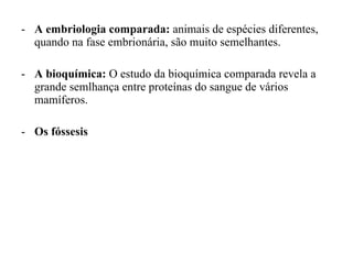A embriologia comparada:  animais de espécies diferentes, quando na fase embrionária, são muito semelhantes. A bioquímica:  O estudo da bioquímica comparada revela a grande semlhança entre proteínas do sangue de vários mamíferos. Os fóssesis 