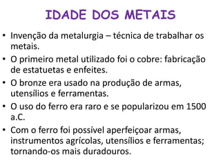 IDADE DOS METAIS 
• Invenção da metalurgia – técnica de trabalhar os 
metais. 
• O primeiro metal utilizado foi o cobre: fabricação 
de estatuetas e enfeites. 
• O bronze era usado na produção de armas, 
utensílios e ferramentas. 
• O uso do ferro era raro e se popularizou em 1500 
a.C. 
• Com o ferro foi possível aperfeiçoar armas, 
instrumentos agrícolas, utensílios e ferramentas; 
tornando-os mais duradouros. 
 