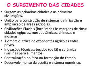 O SURGIMENTO DAS CIDADES 
• Surgem as primeiras cidades e as primeiras 
civilizações. 
• União para construção de sistemas de irrigação e 
ampliação de áreas agrícolas. 
• Civilizações Fluviais (localizadas às margens de rios): 
cidades egípcias, mesopotâmicas, chinesas e 
indianas. 
• Comércio: troca de excedentes agrícolas entre 
povos. 
• Inovações técnicas: tecidos (de lã) e cerâmica 
(vasilhas para alimentos). 
• Centralização política ou formação do Estado. 
• Desenvolvimento da escrita e sistema numérico. 
 