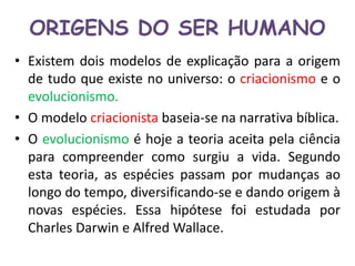 ORIGENS DO SER HUMANO 
• Existem dois modelos de explicação para a origem 
de tudo que existe no universo: o criacionismo e o 
evolucionismo. 
• O modelo criacionista baseia-se na narrativa bíblica. 
• O evolucionismo é hoje a teoria aceita pela ciência 
para compreender como surgiu a vida. Segundo 
esta teoria, as espécies passam por mudanças ao 
longo do tempo, diversificando-se e dando origem à 
novas espécies. Essa hipótese foi estudada por 
Charles Darwin e Alfred Wallace. 
 