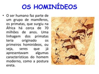 OS HOMINÍDEOS 
• O ser humano faz parte de 
um grupo de mamíferos, 
os primatas, que surgiu na 
África há cerca de 70 
milhões de anos. Uma 
linhagem dos primatas 
teria originado os 
primeiros hominídeos, ou 
seja, seres que já 
apresentavam algumas 
características do homem 
moderno, como a postura 
ereta. 
 