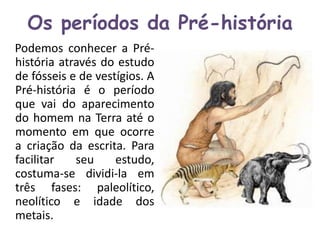 Os períodos da Pré-história 
Podemos conhecer a Pré-história 
através do estudo 
de fósseis e de vestígios. A 
Pré-história é o período 
que vai do aparecimento 
do homem na Terra até o 
momento em que ocorre 
a criação da escrita. Para 
facilitar seu estudo, 
costuma-se dividi-la em 
três fases: paleolítico, 
neolítico e idade dos 
metais. 
 