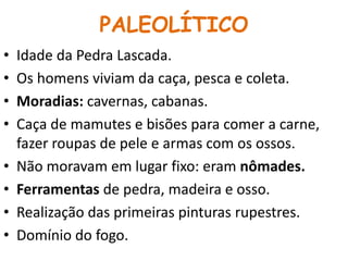 PALEOLÍTICO 
• Idade da Pedra Lascada. 
• Os homens viviam da caça, pesca e coleta. 
• Moradias: cavernas, cabanas. 
• Caça de mamutes e bisões para comer a carne, 
fazer roupas de pele e armas com os ossos. 
• Não moravam em lugar fixo: eram nômades. 
• Ferramentas de pedra, madeira e osso. 
• Realização das primeiras pinturas rupestres. 
• Domínio do fogo. 
 