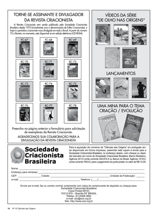 TORNE-SE ASSINANTE E DIVULGADOR                                                             VÍDEOS DA SÉRIE
            DA REVISTA CRIACIONISTA                                                             "DE OLHO NAS ORÍGENS"
         A Revista Criacionista vem sendo publicada pela Sociedade Criacionista
     Brasileira desde 1972 (inicialmente com a denominação de Folha Criacionista), e
     hoje é o periódico criacionista mais divulgado em todo o Brasil. A partir do número
     73 a Revista, no momento, está disponível só em edição eletrônica (CD-ROM).

                FC-67                     FC-68                     RC-69




                RC-70                     RC-71                     RC-72



                                                                                                         lançamentos

                RC-73                     RC-74                     RC-75




                RC-76                     RC-77                     RC-78                       Uma mina para o tema
                                                                                                 Criação / Evolução



       Preencha na página anterior o formulário para solicitação
                de exemplares da Revista Criacionista.
             AGRADECEMOS SUA COLABORAÇÃO PARA A
               DIVULGAÇÃO DA REVISTA CRIACIONISTA

                                                                    Para a aquisição de números de “Ciências das Origens” em português ain-
                                                                    da disponíveis em forma impressa, preencher este cupom e enviar para a
                                                                    Sociedade Criacionista Brasileira, no endereço abaixo, com cheque ou depó-
                                                                    sito bancário em nome da Sociedade Criacionista Brasileira, Banco Bradesco,
                                                                    Agência 241-0 conta corrente 204.874-4 ou Banco do Brasil, Agência 1419-2,
                                                                    conta corrente 7643-0, para o pagamento do porte postal, no valor de R$ 10,00.

      Nome:_ _____________________________________________________________________________________________
      Endereço para remessa:________________________________________________________________________________
      CEP:_ _________________ Cidade:_____________________________________________ Unidade da Federação:_ ______
      e-mail:______________________________________________ Telefone: (____)___________________________________

                Enviar por e-mail, fax ou correio normal, juntamente com cópia do comprovante de depósito ou cheque para:
                                                      Sociedade Criacionista Brasileira
                                                               Caixa Postal 08743
                                                      70312-970 – Brasília DF BRASIL
                                                            Telefax: (61)3468-3892
                                                            e-mail: scb@scb.org.br
                                                           Site: http://www.scb.org.br

16     Nº 15 Ciências das Origens
 