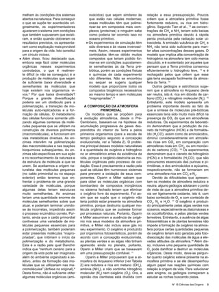 melham às condições dos sistemas             noácidos) que sejam similares às       relação a essa pressuposição. Poucos
  abertos na natureza. Para conseguir          que estão nas células modernas;        crêem que a atmosfera primitiva fosse
  o que se supõe ter acontecido ori-           essas moléculas têm que polime-        fortemente redutora, ou rica em hidro-
  ginalmente, os experimentadores              rizar-se em compostos mais com-        gênio. Segundo Tian et al., 12 as concen-
  ajustaram o sistema com condições            plexos (proteínas) e ninguém sabe      trações de CH4 e NH3 teriam sido baixas
  que também supuseram que existi-             como poderia ter ocorrido isso no      na atmosfera primitiva devido à rápida
  ram, e então quando obtiveram os             oceano primitivo.                      perda produzida pela radiação solar ul-
  resultados previstos, os apresenta-        • Os experimentos de simulação têm       travioleta. A emissão vulcânica de CH4 e
  ram como explicação mais provável            sido diversos e às vezes inverossí-    NH3 não teria sido suficiente para man-
  para a origem da vida. Isto constitui        meis. Assim, nesses experimentos       ter altas concentrações desses gases. O
  um círculo vicioso.                          controlados têm-se obtido muitos       modelo que implica alta concentração de
• Além disso, ficou destacado que,             compostos que teriam podido for-       hidrogênio na atmosfera tem sido menos
  embora seja fácil obter moléculas            mar-se em condições supostamen-        discutido, e é sustentado por aqueles que
  orgânicas nesses experimentos                te semelhantes às da Terra pré-        pensam que a Terra primitiva conservou
  controlados, o que é realmen-                biótica, porém as condições físicas    eficientemente o hidrogênio leve, 13 e é
  te difícil (e não se conseguiu) é a          e químicas de cada experimento         rechaçado pelos que crêem que esse
  produção de moléculas que sejam              são diferentes. Não se encontrou       gás teria escapado facilmente da atmos-
  de suficiente baixa diversidade e            ou sequer se sugeriu qualquer          fera da Terra. 14
  semelhantes às moléculas que                 modelo que proporcione todos os            Outros geólogos e astrofísicos suge-
  hoje existem nos organismos vi-              compostos biogênicos necessários       rem que a atmosfera no Arqueano devia
  vos.8 Por que baixa diversidade?             ao mesmo tempo e sem moléculas         ser neutra, isto é, rica em dióxido de car-
  Porque a grande diversificação               “inapropriadas”.10                     bono (CO2) e nitrogênio molecular (N2). 15
  poderia ser um obstáculo para a                                                     Entretanto, este modelo apresenta um
  polimerização, a transição de mo-          A composição da atmosfera                problema importante devido ao fato de
  léculas auto-replicadoras e a for-                    primordial                    que a síntese de moléculas pré-bióticas
  mação de células. O metabolismo             Os modelos que se propõem para          essenciais teria sido muito mais difícil na
  das células funciona somente utili-     a evolução atmosférica, desde o Pré-        presença de CO2 do que em atmosferas
  zando algumas centenas de molé-         Cambriano, baseiam-se na hipótese da        redutoras. Os experimentos de laborató-
  culas pequenas que se utilizam na       acumulação progressiva de gases des-        rio demonstram que a produção de cia-
  construção de diversos polímeros        prendidos do interior da Terra e pelos      neto de hidrogênio (HCN) e de formalde-
  (macromoléculas), e funcionam em        primeiros organismos (para a escala de      ído (H2CO), assim como de aminoácidos,
  vias metabólicas diversas. As en-       tempo geológico segundo a concepção         diminui consideravelmente em atmosfe-
  zimas intervêm na polimerização         evolucionista, ver a Tabela 2). O proble-   ras ricas em CO2 em comparação com
  das macromoléculas e nas reações        ma principal desses modelos naturalistas    atmosferas ricas em CH4, ou em monóxi-
  bioquímicas subseqüentes. As en-        é a quantidade de oxigênio e hidrogênio     do de carbono (CO). 16 Os experimentos
  zimas são específicas em sua ação       no ar atmosférico antes da existência da    demonstram que o cianeto de hidrogênio
  e no reconhecimento da natureza e       vida, porque o oxigênio destruiria as mo-   (HCN) e o formaldeído (H2CO), que são
  da estrutura da molécula a que se       léculas orgânicas pelo processo de oxi-     precursores essenciais das purinas e pi-
  unem. Se aceitarmos a origem na-        dação. Essa é precisamente a razão pela     rimidinas, e dos aminoácidos e açúcares,
  turalista das moléculas pequenas        qual as células têm numerosos sistemas      respectivamente, não se formariam em
  (no caldo primordial ou no espaço       para prevenir a oxidação de seus com-       uma atmosfera rica em CO2 e N2.
  exterior) então teremos que en-         ponentes. Oparin e Miller sabiam que            Devido às dificuldades que apresen-
  frentar o problema de uma grande        para obter as moléculas orgânicas com       tam os modelos de atmosfera redutora e
  variedade de moléculas, porque          bombardeio de compostos inorgânicos         neutra, alguns geólogos adotaram o ponto
  algumas delas teriam estruturas         no sistema fechado teriam que eliminar      de vista de que a atmosfera primitiva de-
  muito semelhantes. As enzimas           o oxigênio livre do experimento. Foi as-    via ser ligeiramente oxidante, isto é, com
  teriam uma quantidade enorme de         sim que se supôs que o oxigênio não         baixo conteúdo de O2 e com conteúdo de
  moléculas semelhantes sobre que         teria podido estar presente na atmosfera    CO2, N2 e H2O. 17 O oxigênio é produzi-
  atuar, e poderiam terminar unindo-      primitiva, porque destruiria qualquer mo-   do principalmente pelas algas verdes nos
  se às incorretas, impedindo assim       lécula orgânica que se pudesse formar       oceanos, especialmente as diatomáceas e
  o processo enzimático correto. Por-     por processos naturais. Portanto, Oparin    os cocolitofóridos, e pelas plantas verdes
  tanto, ainda que o caldo primordial     e Miller assumiram a ausência de oxigê-     terrestres. Entretanto, a ausência de algas
  contivesse uma variedade de mo-         nio nos seus modelos da atmosfera pri-      fotossintéticas e de plantas terrestres não
  léculas pequenas essenciais para        mitiva, e Miller não incluiu esse gás no    impede a formação de oxigênio na atmos-
  a polimerização, também poderiam        seu experimento. O oxigênio é produzido     fera porque certas quantidades pequenas
  estar presentes moléculas “inapro-      por organismos fotossintéticos, porém de    de oxigênio teriam sido geradas pela foto-
  priadas”, que inibiriam o início da     acordo com a concepção evolucionista,       dissociação das moléculas de água a ele-
  polimerização e do metabolismo.         as plantas verdes e as algas não tinham     vadas altitudes da atmosfera.18 Além dis-
  Esta é a razão pela qual Danchin        aparecido ainda no planeta, portanto,       so, inclusive uma pequena quantidade de
  indica que “nenhum cenário para a       Oparin e Miller criam que se baseavam       O2 pode danificar e destruir as moléculas
  origem da vida pode ser imaginado       em uma pressuposição confiável. 11          orgânicas. Deste modo, deve-se pergun-
  além do ambiente organizado e se-           Oparin e Miller propuseram que a at-    tar quanto oxigênio esteve presente na at-
  letivo, antes da formação das mo-       mosfera do Arqueano Inferior (ver Tabela    mosfera primitiva e se ele desempenhou
  léculas que se utilizariam nas ma-      2) era redutora e rica em metano (CH4),     algum papel nas reações químicas com
  cromoléculas” (ênfase no original).9    amônia (NH3), e não continha nitrogênio     relação à origem da vida. Para solucionar
  Desta forma, não é suficiente obter     molecular (N2) nem oxigênio (O2). Ora, a    este enigma, os geólogos começaram a
  algumas moléculas orgânicas (ami-       opinião dos cientistas está dividida com    estudar as rochas buscando pistas.

                                                                                                       Nº 15 Ciências das Origens   3
 