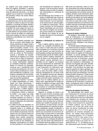 em oxigênio (com baixa pressão atmos-                   são semelhantes em extensão e es-         Não tendo sido destruídos, teriam se man-
férica de oxigênio). Entretanto, a natureza             pessura, e não se encontrou nenhum        tido conservados nas rochas areníticas pré-
e a origem da uraninita e dos minerais da               depósito maciço de pirita em seqüên-      cambrianas e as rochas calcareníticas litorâ-
pirita são altamente discutíveis, e os dados            cias sedimentares ou vulcânicas do        neas depositadas sob condições isentas de
sugerem que os oceanos e a atmosfera do                 Arqueano. 22                              oxigênio deveriam conter abundante carbo-
Pré-cambriano Inferior não seriam diferen-            • As semelhanças não se limitam à na-       no orgânico. A matéria betuminosa também
tes dos atuais.                                         tureza e à distribuição das rochas se-    deveria ser abundante nas rochas argilosas
     Nos sedimentos atuais, a pirita se origina         dimentares ricas em urânio e ferro de     depositadas em ambientes da franja litorâ-
principalmente por meio de dois processos:              todas as épocas, mas sim estendem-        nea entre as marés alta e baixa. Contudo,
a redução do sulfato na água do mar pelas               se às rochas ricas em carbono orgâni-     os depósitos litorâneos pré-cambrianos não
bactérias e a produção de sulfeto durante a             co e sulfeto em muitos locais. 23 Se as   mostram essa alta concentração prevista de
decomposição de matéria orgânica. O sulfe-              rochas primitivas do Pré-Cambriano        óleos betuminosos, mas são muito seme-
to também tem duas origens de menor im-                 fossem depositadas sob uma atmos-         lhantes aos sedimentos litorâneos formados
portância, que são as emissões vulcânicas               fera isenta de oxigênio sua composi-      nas condições atuais. 25
e a pirita detrítica. De que maneira a presen-          ção química deveria ser notavelmen-
ça dos minerais de sulfeto em sedimentos                te diferente com relação às que se        Presença de biotita e feldspato
indica quais puderam ter sido as condições              tivessem formado em uma atmosfera             Os geólogos observaram que as ro-
oceânicas e atmosféricas num mundo pré-                 rica em oxigênio.                         chas do Proterozóico e do Fanerozóico
cambriano?                                                                                        são muito semelhantes em composição e
     • Dimroth e Kimberley assinalam que          Presença e distribuição do carbono or-          mineralogia com relação à presença de mi-
        não se encontrou pirita detrítica nas     gânico                                          nerais de biotita, feldspato e dos isótopos
        rochas areníticas de origem fluvial e         Toda a matéria orgânica oxida-se rapi-      de carbono (C).
        marinhas logo acima do Proterozóico       damente nas condições atmosféricas atu-             Os minerais biotita e feldspato aparecem
        Inferior em Quebec, Canadá. 19 O re-      ais, e essa é a razão pela qual as células      nas rochas de todas as épocas. A biotita se
        gistro geológico não mostra nenhuma       estão equipadas com numerosos mecanis-          oxida na presença de oxigênio, e portanto
        diferença geoquímica fundamental          mos para prevenir que esse processo de          deveria haver sobrevivido na suposta at-
        entre as rochas do Pré-Cambriano          decomposição aconteça espontaneamente.          mosfera pobre de oxigênio do Proterozóico.
        (quando a atmosfera era suposta-          A decomposição parcial da matéria orgâni-       Entretanto, as provas geológicas indicam
        mente livre de oxigênio) e as rochas      ca produz carbono orgânico dissolvido na        que a biotita não sobreviveu melhor no Pro-
        ricas em ferro e urânio do Fanerozói-     coluna de água e nos sedimentos, porém          terozóico do que no Fanerozóico, quando
        co. Posto que os geólogos crêem que       esse carbono oxida-se facilmente sob a          a atmosfera era rica em oxigênio. Os felds-
        as rochas sedimentares registram          atmosfera rica em oxigênio, um processo         patos são suscetíveis à carbonatação, um
        as condições ambientais contempo-         que ocorre rapidamente em sedimentos de         processo de desgaste pela ação atmosfé-
        râneas no momento da deposição,           granulação mais grosseira como o arenito,       rica causada pelo dióxido de carbono na
        conclui-se que a semelhança entre         e mais lentamente em sedimentos argi-           atmosfera. Uma atmosfera rica deste gás,
        as rochas pré-cambrianas e do Fane-       losos. 24 O carbono orgânico que se acu-        segundo sugerido por alguns geólogos, de-
        rozóico indica semelhança em condi-       mula na areia das praias, deltas e dunas,       veria ter eliminado a maior parte dos felds-
        ções atmosféricas e oceânicas, e que      oxida-se e desaparece em um tempo muito         patos das rochas pré-cambrianas, mas este
        portanto a atmosfera do Pré-cambria-      curto. Os depósitos aluviais dos meandros       mineral também sobreviveu.26 Estas provas
        no devia ter sido similar ou igual à do   abandonados, lagunas, estuários, oceanos        mineralógicas indicam que muito provavel-
        resto dos períodos geológicos.            e lagos profundos podem apresentar com-         mente as rochas pré-cambrianas se forma-
     • Em sedimentos recentes 20 encontra-        postos ricos em matéria orgânica por um         ram sob condições atmosféricas muito se-
        se sulfeto especialmente em asso-         tempo maior, especialmente se mantêm-se         melhantes às do Fanerozóico, e portanto às
        ciação com xistos betuminosos. 21         isolados do oxigênio e da água, porém logo      atuais, contradizendo assim a idéia de que
        Este sulfeto é originado por bactérias    se destroem devido à ação bacteriana. O         a atmosfera Pré-Cambriana fosse pobre em
        redutoras, que necessitam oxigênio        que sucederia em ambientes semelhantes          oxigênio.
        para decompor a matéria orgânica.         sob a suposta atmosfera isenta de oxigênio
        As análises de xistos pré-cambrianos      do Pré-Cambriano?                               Presença de Isótopos de Carbono
        e fanerozóicos indicam a presença             Segundo os modelos de Oparin e de                Os paleontólogos têm estado sem-
        de sulfeto, o que sugere que estas        Miller, ter-se-iam formado numerosas molé-      pre interessados em encontrar as provas
        rochas teriam sido formadas sob           culas orgânicas na atmosfera do Pré-Cam-        mais antigas do metabolismo da célula,
        condições similares nos oceanos, e        briano. Estas moléculas orgânicas teriam        e têm desenvolvido técnicas sofisticadas
        que a redução bacteriana já se dava       caído no oceano e teriam se mantido na sua      para detectá-lo em amostras de rochas
        durante a deposição dos sedimentos        superfície, como se passa com os hidrocar-      antigas. A atividade enzimática nas célu-
        pré-cambrianos.                           bonetos que resultam da poluição dos oce-       las deixa sinais bioquímicos específicos
     • O sulfeto formado por atividade vul-       anos modernos, os quais formam uma pelí-        na matéria orgânica, que às vezes se
        cânica oxida-se rapidamente sob as        cula oleosa espessa na superfície da água.      conserva nas rochas sob certas condi-
        condições atuais, e os sulfetos de        Estas substâncias oleosas envelhecem e          ções. Os blocos constituintes da maté-
        metais pesados formam-se somente          se polimerizam rapidamente para formar o        ria orgânica são C, S, H, O e N, que se
        sob condições excepcionais. Seria de      betume que comumente se encontra em al-         apresentam em diversas variações iso-
        esperar que nos oceanos pobres em         gumas praias na franja entre as marés altas     tópicas. Um destes sinais bioquímicos
        oxigênio do Pré-Cambriano o sulfeto       e baixas. Felizmente esses agentes conta-       é o quociente isotópico 12C/13C (também
        lançado pelos vulcões submarinos          minadores betuminosos são destruídos pe-        chamado δ13C/δ12C). Nos seres vivos o
        formasse espessas acumulações de          las bactérias sob as condições atmosféricas     12
                                                                                                     C prevalece sobre o 13C, pelo que a ma-
        pirita no fundo do mar. Entretanto, os    atuais, mas não teriam sido destruídos em       téria orgânica tende a ser pobre em 13C
        depósitos vulcanogênicos de sulfeto       um ambiente isento de oxigênio como aque-       relativamente ao 12C. Os esforços que se
        do Pré-Cambriano e do Fanerozóico         le postulado para o Pré-Cambriano Inferior.     têm desenvolvido para encontrar moléculas

                                                                                                                    Nº 15 Ciências das Origens   5
 