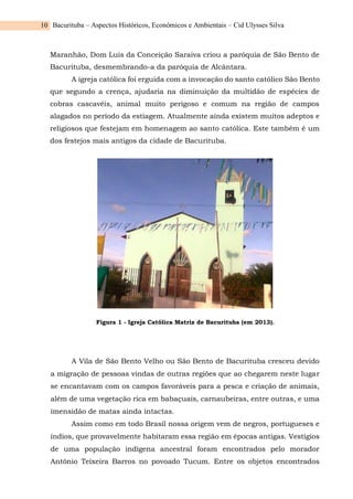 Bacurituba – Aspectos Históricos, Econômicos e Ambientais – Cid Ulysses Silva
10
Maranhão, Dom Luís da Conceição Saraiva criou a paróquia de São Bento de
Bacurituba, desmembrando-a da paróquia de Alcântara.
A igreja católica foi erguida com a invocação do santo católico São Bento
que segundo a crença, ajudaria na diminuição da multidão de espécies de
cobras cascavéis, animal muito perigoso e comum na região de campos
alagados no período da estiagem. Atualmente ainda existem muitos adeptos e
religiosos que festejam em homenagem ao santo católica. Este também é um
dos festejos mais antigos da cidade de Bacurituba.
Figura 1 - Igreja Católica Matriz de Bacurituba (em 2013).
A Vila de São Bento Velho ou São Bento de Bacurituba cresceu devido
a migração de pessoas vindas de outras regiões que ao chegarem neste lugar
se encantavam com os campos favoráveis para a pesca e criação de animais,
além de uma vegetação rica em babaçuais, carnaubeiras, entre outras, e uma
imensidão de matas ainda intactas.
Assim como em todo Brasil nossa origem vem de negros, portugueses e
índios, que provavelmente habitaram essa região em épocas antigas. Vestígios
de uma população indígena ancestral foram encontrados pelo morador
Antônio Teixeira Barros no povoado Tucum. Entre os objetos encontrados
 