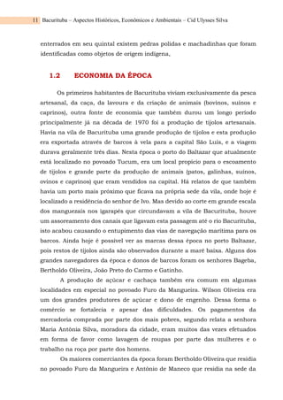 Bacurituba – Aspectos Históricos, Econômicos e Ambientais – Cid Ulysses Silva
11
enterrados em seu quintal existem pedras polidas e machadinhas que foram
identificadas como objetos de origem indígena,
1.2 ECONOMIA DA ÉPOCA
Os primeiros habitantes de Bacurituba viviam exclusivamente da pesca
artesanal, da caça, da lavoura e da criação de animais (bovinos, suínos e
caprinos), outra fonte de economia que também durou um longo período
principalmente já na década de 1970 foi a produção de tijolos artesanais.
Havia na vila de Bacurituba uma grande produção de tijolos e esta produção
era exportada através de barcos à vela para a capital São Luís, e a viagem
durava geralmente três dias. Nesta época o porto do Baltazar que atualmente
está localizado no povoado Tucum, era um local propício para o escoamento
de tijolos e grande parte da produção de animais (patos, galinhas, suínos,
ovinos e caprinos) que eram vendidos na capital. Há relatos de que também
havia um porto mais próximo que ficava na própria sede da vila, onde hoje é
localizado a residência do senhor de Ivo. Mas devido ao corte em grande escala
dos manguezais nos igarapés que circundavam a vila de Bacurituba, houve
um assoreamento dos canais que ligavam esta passagem até o rio Bacurituba,
isto acabou causando o entupimento das vias de navegação marítima para os
barcos. Ainda hoje é possível ver as marcas dessa época no porto Baltazar,
pois restos de tijolos ainda são observados durante a maré baixa. Alguns dos
grandes navegadores da época e donos de barcos foram os senhores Bageba,
Bertholdo Oliveira, João Preto do Carmo e Gatinho.
A produção de açúcar e cachaça também era comum em algumas
localidades em especial no povoado Furo da Mangueira. Wilson Oliveira era
um dos grandes produtores de açúcar e dono de engenho. Dessa forma o
comércio se fortalecia e apesar das dificuldades. Os pagamentos da
mercadoria comprada por parte dos mais pobres, segundo relata a senhora
Maria Antônia Silva, moradora da cidade, eram muitos das vezes efetuados
em forma de favor como lavagem de roupas por parte das mulheres e o
trabalho na roça por parte dos homens.
Os maiores comerciantes da época foram Bertholdo Oliveira que residia
no povoado Furo da Mangueira e Antônio de Maneco que residia na sede da
 