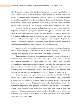 Bacurituba – Aspectos Históricos, Econômicos e Ambientais – Cid Ulysses Silva
12
vila. Estes dois vendiam além de alimentos comuns como arroz, café, feijão e
farinha de mandioca, outras especiarias como tecidos, confecções, objetos de
armarinho com produtos no atacado e varejo. Outros comerciantes também
tiveram fator significativo no desenvolvimento da economia da época. Na zona
rural temos: José Garçom (Povoado Santa Maria), José de Mário (Povoado
Jacaré) e na zona urbana: Coló Mendonça, Antero, Caboco Velho e José Costa.
A pesca na vila era caracterizada por campos fartos de toda a espécie
de peixes, como traíras, pirapemas, tilápias, jijus, piabas e acarás. Como não
havia redes mais sofisticadas a pesca era feita com uso de objetos artesanais
e de origem indígenas como o choque ou socó, caniços, currais, tarrafas
tecidas com fio, além de espinheis e o cofo (objeto feito com palha de palmeira
babaçu, a pindoba). O cofo era o principal aliado do pescador que o utilizava
na cintura amarrado com uma corda ou envira de bananeira.
A caça também era uma forma de sustento para os moradores da época
e tinha como principais instrumentos um cacete de madeira e um cão bem
treinado para pegar as jaçanãs, pirulicos, marrecos e japiaçocas.
Na pecuária eram comuns os chamados retireiros, estes eram homens e
mulheres moravam em casas de palha e pau-a-pique com assoalhos dentro
dos campos alagados na parte mais alta (os tesos). Eles criavam
principalmente animais como: porcos, patos e paturis. Era o que determinava
grande parte de sua sobrevivência, além da caça e da pesca. Estes animais
eram vendidos na própria vila e também eram exportados para a cidade São
Luís, capital do estado do Maranhão também em viagens de barco a vela.
Como em qualquer região carente, na vila de São Bento Velho de
Bacurituba, as dificuldades de sobrevivência eram imensas. Logo, prevalecia
a agricultura de subsistência, onde eram produzidas as farinhas amarela
(farinha da água) e branca (farinha seca), derivadas da mandioca. Relatos de
moradores antigos detalham que para se alimentar, em algumas situações era
preciso comer banana verde cozida com peixe seco para matar a fome, ou
enganar os filhos recém nascidos com um pedaço de palha seca de babaçu na
colher de angu, tirado da coberta da casa. Situações como essa eram muito
comuns na vila nessa época.
 