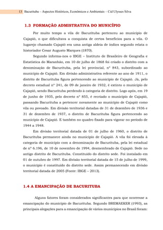 Bacurituba – Aspectos Históricos, Econômicos e Ambientais – Cid Ulysses Silva
13
1.3 FORMAÇÃO ADMISTRATIVA DO MUNICÍPIO
Por muito tempo a vila de Bacurituba pertenceu ao município de
Cajapió, o que dificultava a conquista de certos benefícios para a vila. O
lugarejo chamado Cajapió era uma antiga aldeia de índios segundo relata o
historiador Cesar Augusto Marques (1870).
Segundo informa-nos o IBGE – Instituto de Brasileiro de Geografia e
Estatística do Maranhão, em 10 de julho de 1868 foi criado o distrito com a
denominação de Bacurituba, pela lei provincial, nº 843, subordinado ao
município de Cajapió. Em divisão administrativa referente ao ano de 1911, o
distrito de Bacurituba figura pertencendo ao município de Cajapió. Já, pelo
decreto estadual nº 241, de 09 de janeiro de 1932, é extinto o município de
Cajapió, sendo Bacurituba perdendo à categoria de distrito. Logo após, em 19
de junho de 1935, pelo decreto nº 855, é recriado o município de Cajapió,
passando Bacurituba a pertencer novamente ao município de Cajapió como
vila ou povoado. Em divisão territorial datadas de 31 de dezembro de 1936 e
31 de dezembro de 1937, o distrito de Bacurituba figura pertencendo ao
município de Cajapió. E também no quadro fixado para vigorar no período de
1944 a 1948.
Em divisão territorial datada de 01 de julho de 1960, o distrito de
Bacurituba permanece ainda no município de Cajapió. A vila foi elevada à
categoria de município com a denominação de Bacurituba, pela lei estadual
de nº 6.196, de 10 de novembro de 1994, desmembrado de Cajapió. Sede no
antigo distrito de Bacurituba. Constituído do distrito sede. Foi instalado em
01 de outubro de 1997. Em divisão territorial datada de 15 de julho de 1999,
o município é constituído do distrito sede. Assim permanecendo em divisão
territorial datada de 2005 (Fonte: IBGE – 2013).
1.4 A EMANCIPAÇÃO DE BACURITUBA
Alguns fatores foram considerados significantes para que ocorresse a
emancipação do município de Bacurituba. Segundo BREMAEKER (1993), as
principais alegações para a emancipação de vários municípios no Brasil foram:
 