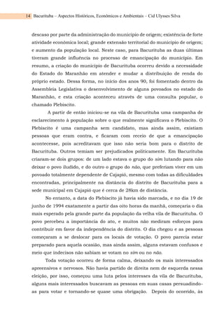 Bacurituba – Aspectos Históricos, Econômicos e Ambientais – Cid Ulysses Silva
14
descaso por parte da administração do município de origem; existência de forte
atividade econômica local; grande extensão territorial do município de origem;
e aumento da população local. Neste caso, para Bacurituba as duas últimas
tiveram grande influência no processo de emancipação do município. Em
resumo, a criação do município de Bacurituba ocorreu devido a necessidade
do Estado do Maranhão em atender e mudar a distribuição de renda do
próprio estado. Dessa forma, no início dos anos 90, foi fomentado dentro da
Assembleia Legislativa o desenvolvimento de alguns povoados no estado do
Maranhão, e esta criação aconteceu através de uma consulta popular, o
chamado Plebiscito.
A partir de então iniciou-se na vila de Bacurituba uma campanha de
esclarecimento à população sobre o que realmente significava o Plebiscito. O
Plebiscito é uma campanha sem candidato, mas ainda assim, existiam
pessoas que eram contra, e ficaram com receio de que a emancipação
acontecesse, pois acreditavam que isso não seria bom para o distrito de
Bacurituba. Outros temiam ser prejudicados politicamente. Em Bacurituba
criaram-se dois grupos: de um lado estava o grupo do sim lutando para não
deixar o povo iludido, e do outro o grupo do não, que preferiam viver em um
povoado totalmente dependente de Cajapió, mesmo com todas as dificuldades
encontradas, principalmente na distância do distrito de Bacurituba para a
sede municipal em Cajapió que é cerca de 28km de distância.
No entanto, a data do Plebiscito já havia sido marcada, e no dia 19 de
junho de 1994 exatamente a partir das oito horas da manhã, começaria o dia
mais esperado pela grande parte da população da velha vila de Bacurituba. O
povo percebeu a importância do ato, e muitos não mediram esforços para
contribuir em favor da independência do distrito. O dia chegou e as pessoas
começaram a se deslocar para os locais de votação. O povo parecia estar
preparado para aquela ocasião, mas ainda assim, alguns estavam confusos e
meio que indecisos não sabiam se votam no sim ou no não.
Toda votação ocorreu de forma calma, deixando os mais interessados
apreensivos e nervosos. Não havia partido de direita nem de esquerda nessa
eleição, por isso, começou uma luta pelos interesses da vila de Bacurituba,
alguns mais interessados buscavam as pessoas em suas casas persuadindo-
as para votar e tornando-se quase uma obrigação. Depois do ocorrido, às
 