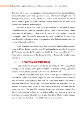 Bacurituba – Aspectos Históricos, Econômicos e Ambientais – Cid Ulysses Silva
15
dezesseis horas, após uma pesquisa nas urnas, descobriram que em todas as
urnas consultadas, os votos depositados ainda não tinham atingidos os 51%
do esperado e, desses, muitos não tinham certeza se os votos eram favoráveis
ou não. Parecia que o sonho de liberdade havia se tornado um pesadelo, e que
estavam em um filme de fim trágico.
Finalmente às vinte e duas horas terminou-se a contagem de votos.
Chega finalmente o momento mais esperado por todos. A vitória chegou. Todos
cantavam, se alegravam e dançavam ao som de uma radiola. Foguetes
enchiam o céu de Bacurituba ao som da liberdade e esta festa durou a noite
toda. Bacurituba desligava-se do seu município mãe: Cajapió, para ser de uma
vez por todas independente.
E um dos principais fatores que favoreceram foi a distância rodoviária,
cerca de 28 km da sua sede. Somente foi confirmada esta decisão de consulta
do Plebiscito através do Decreto lei n.º 6.196 de 10 de novembro de 1994.
Nesta data é comemorado o dia do Aniversário de Bacurituba sendo feriado
municipal.
1.4 A POLÍTICA BACURITUBENSE
Após tornar-se município em 10 de novembro de 1994, Bacurituba
começou a ter eleições locais para vereadores e prefeito. Assim, o primeiro
prefeito de Bacurituba a ser eleito foi Sebastião Prado Costa.
Também conhecido como Sibá, filho de um grande comerciante de
Bacurituba, José Costa, ele se elegeu em dois anos consecutivos, exercendo
dois mandatos como prefeito. Em seguida José Sisto Ribeiro, foi eleito o
segundo prefeito em Bacurituba, exercendo apenas um mandato, pois ao
término de quatro anos, perdeu a eleição para a senhora Filomena Barros,
conhecida como Filuca de Sibá e esposa do primeiro prefeito da cidade. Esta
foi a terceira pessoa a eleger-se e a única mulher que exerceu o cargo de
prefeita do município. Já em 2012, o senhor José Sisto Ribeiro tornou-se mais
uma vez prefeito da cidade, e em 2016 foi reeleito novamente.
 