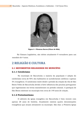 Bacurituba – Aspectos Históricos, Econômicos e Ambientais – Cid Ulysses Silva
17
Figura 4 - Filomena Barros (Filuca de Sibá).
Na Câmara Legislativa, são eleitos atualmente 9 vereadores para um
mandato de 4 anos.
2 RELIGIÃO E CULTURA
2.1 MOVIMENTOS RELIGIOSOS NO MUNICÍPIO
2.1.1 Catolicismo
No município de Bacurituba a maioria da população é adepta do
catolicismo cerca de 95% dos habitantes se autodeclaram católicos e apenas
5% evangélicos. O catolicismo existe desde o período da criação da vila de São
Bento Velho de Bacurituba devido à forte influência dos jesuítas portugueses
que ingressaram em terras maranhenses no período colonial. A paróquia de
São Bento existente no município tem cerca de 149 anos de criação.
2.1.2 Protestantismo
O advento da igreja evangélica em Bacurituba é bem recente com
apenas 28 anos de história. Atualmente existem quatro denominações
evangélicas que atuam ativamente no município. São elas: a Primeira Igreja
 