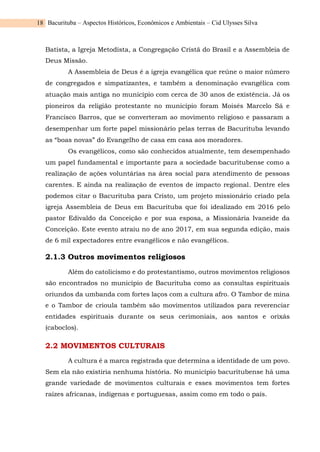 Bacurituba – Aspectos Históricos, Econômicos e Ambientais – Cid Ulysses Silva
18
Batista, a Igreja Metodista, a Congregação Cristã do Brasil e a Assembleia de
Deus Missão.
A Assembleia de Deus é a igreja evangélica que reúne o maior número
de congregados e simpatizantes, e também a denominação evangélica com
atuação mais antiga no município com cerca de 30 anos de existência. Já os
pioneiros da religião protestante no município foram Moisés Marcelo Sá e
Francisco Barros, que se converteram ao movimento religioso e passaram a
desempenhar um forte papel missionário pelas terras de Bacurituba levando
as “boas novas” do Evangelho de casa em casa aos moradores.
Os evangélicos, como são conhecidos atualmente, tem desempenhado
um papel fundamental e importante para a sociedade bacuritubense como a
realização de ações voluntárias na área social para atendimento de pessoas
carentes. E ainda na realização de eventos de impacto regional. Dentre eles
podemos citar o Bacurituba para Cristo, um projeto missionário criado pela
igreja Assembleia de Deus em Bacurituba que foi idealizado em 2016 pelo
pastor Edivaldo da Conceição e por sua esposa, a Missionária Ivaneide da
Conceição. Este evento atraiu no de ano 2017, em sua segunda edição, mais
de 6 mil expectadores entre evangélicos e não evangélicos.
2.1.3 Outros movimentos religiosos
Além do catolicismo e do protestantismo, outros movimentos religiosos
são encontrados no município de Bacurituba como as consultas espirituais
oriundos da umbanda com fortes laços com a cultura afro. O Tambor de mina
e o Tambor de crioula também são movimentos utilizados para reverenciar
entidades espirituais durante os seus cerimoniais, aos santos e orixás
(caboclos).
2.2 MOVIMENTOS CULTURAIS
A cultura é a marca registrada que determina a identidade de um povo.
Sem ela não existiria nenhuma história. No município bacuritubense há uma
grande variedade de movimentos culturais e esses movimentos tem fortes
raízes africanas, indígenas e portuguesas, assim como em todo o país.
 