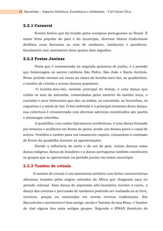 Bacurituba – Aspectos Históricos, Econômicos e Ambientais – Cid Ulysses Silva
19
2.2.1 Carnaval
Evento festivo que foi trazido pelos europeus portugueses ao Brasil. É
maior festa popular do país e do município, diversos blocos tradicionais
desfilam suas fantasias ao som de tambores, tamborins e pandeiros.
Geralmente este movimento dura quatro dias seguidos.
2.2.2 Festas Juninas
Festa que é comemorada na segunda quinzena de junho, é o período
que homenageia os santos católicos São Pedro, São João e Santo Antônio.
Nesse período entram em cenas as raízes do bumba-meu-boi, as quadrinhas,
o tambor de crioula e outras danças populares.
O bumba-meu-boi, símbolo principal do festejo, é uma dança que
utiliza os som da zabumba, comandados pelos mestres do tambor onça, o
cantador e seus brincantes que são: as índias, os cazumbás, as burrinhas, os
vaqueiros e o miolo do boi. O boi enfeitado é o principal elemento desta dança,
sua cobertura é ornamentada com diversos adereços constituídos por paetês
e missangas coloridas.
A quadrilha, com raízes tipicamente nordestinas, é uma dança formada
por homens e mulheres em forma de pares, sendo um desses pares o casal de
noivos. Vestidos a caráter para um casamento caipora, comandam a comissão
de frente da quadrilha durante as apresentações.
Devido a influência do norte e do sul do país, outras danças como
dança indígena, dança do boiadeiro e a dança portuguesa também constituem
os grupos que se apresentam no período junino em nosso município.
2.2.3 Tambor de crioula
O tambor de crioula é um movimento artístico com fortes características
africanas trazidas pelos negros oriundos da África que chegaram aqui no
período colonial. Esta dança de expressão afro-brasileira envolve o canto, a
dança das coreiras e percussão de tambores podendo ser realizada ao ar livre,
terreiros, praças ou associados em outros eventos tradicionais. Em
Bacurituba o movimento é bem antigo, sendo o Tambor de Ana Rosa, o Tambor
de Joel alguns dos mais antigos grupos. Segundo o IPHAN (Instituto do
 
