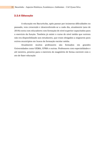 Bacurituba – Aspectos Históricos, Econômicos e Ambientais – Cid Ulysses Silva
21
2.2.6 Educação
A educação em Bacurituba, após passar por inúmeras dificuldades no
passado, vem crescendo e desenvolvendo-se a cada dia, atualmente (ano de
2018) conta com educadores com formação de nível superior capacitados para
o exercício da função. Também já existe o curso de nível médio que outrora
não era disponibilizado aos estudantes, que eram obrigados a migrarem para
outros municípios em busca da formação escolar média.
Atualmente muitos professores são formados em grandes
Universidades como UEMA, UFMA e outras. Professores com especialidades e
até mestres, prontos para o exercício do magistério de forma coerente com o
ato de fazer educação
 
