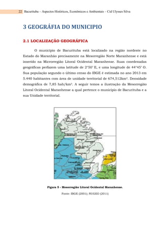 Bacurituba – Aspectos Históricos, Econômicos e Ambientais – Cid Ulysses Silva
22
3 GEOGRÁFIA DO MUNICIPIO
2.1 LOCALIZAÇÃO GEOGRÁFICA
O município de Bacurituba está localizado na região nordeste no
Estado do Maranhão precisamente na Mesorregião Norte Maranhense e está
inserido na Microrregião Litoral Ocidental Maranhense. Suas coordenadas
geográficas perfazem uma latitude de 2°50’ E, e uma longitude de 44°45’ O.
Sua população segundo o último censo do IBGE é estimada no ano 2013 em
5.440 habitantes com área de unidade territorial de 674,512km². Densidade
demográfica de 7,85 hab/km². A seguir temos a ilustração da Mesorregião
Litoral Ocidental Maranhense a qual pertence o município de Bacurituba e a
sua Unidade territorial.
Figura 5 - Mesorregião Litoral Ocidental Maranhense.
Fonte: IBGE (2001); NUGEO (2011)
 