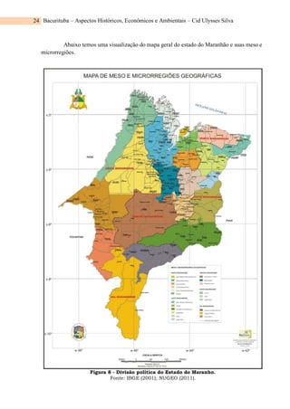 Bacurituba – Aspectos Históricos, Econômicos e Ambientais – Cid Ulysses Silva
24
Abaixo temos uma visualização do mapa geral do estado do Maranhão e suas meso e
microrregiões.
Figura 8 - Divisão política do Estado do Maranho.
Fonte: IBGE (2001); NUGEO (2011).
 