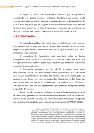 Bacurituba – Aspectos Históricos, Econômicos e Ambientais – Cid Ulysses Silva
26
A região do litoral bacuritubense é formada por manguezais e
constituída por praias bastante argilosas. Existem duas praias muito
frequentadas pela população são elas: a Praia do Cajual e a Praia da Beira da
Costa. Esta segunda, por esta ligada à sede bacuritubense por uma estrada
de terra mais acessível, é a mais frequentada, enquanto que a primeira, no
período chuvoso, só é possível frequentá-la através de embarcações.
2.3 HIDROGRAFIA
As bacias hidrográficas são subdivididas em sub-bacias e microbacias.
Elas constituem divisões das águas, feitas pela natureza, sendo o relevo
responsável pela divisão territorial de cada bacia, que é formada por um rio
principal e seus afluentes.
O município de Bacurituba está assentado sobre as bacias
hidrográficas dos rios Uru-Pericumã-Aurá e é drenado pelo rio Aurá, que
deságua no oceano Atlântico. Essas bacias reúnem rios de trajetos curtos com
características amazônicas.
A hidrografia apresenta direção NE/SO e drena uma região
relativamente plana. Os rios maranhenses procedentes das chapadas
apresentam características distintas dos demais rios nordestinos pelo seu
caráter perene. Esses rios, entre os quais o Rio Bacurituba e o Rio Aurá, tem
seus mananciais em zonas de pluviosidade que variam entre 2250mm a
2000mm anuais. São rios que apresentam alguns trechos navegáveis mesmo
no período de vazante.
Estes rios são elementos decisivos no emaranhado paisagístico, onde
se destacam a presença de vales caudalosos dos rios em seus baixos cursos,
que em plano altimétrico baixo, e se apresentam mais volumosos e dispostos
em planícies de inundação mais expansivas. Assim mostra FRANCO (2012):
Os rios emissários (temporários e perenes) entrelaçam os lagos em
diferentes períodos sazonais, enquanto que os igarapés e nascentes
formam microbacias que desempenham importantes pulsos de
inundação que completarão os ciclos das cheias anuais. Os lagos em
suas especificidades regionais (lagoas, lagunas, poções) experimentam
um curioso dinamismo superficial diante das constantes mudanças de
volume de água. Outros ambientes característicos de zonas úmidas
como enseadas, estuários, rias afogadas, pântanos, charcos, igapós,
 