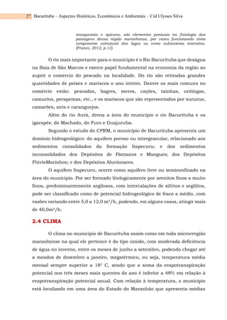 Bacurituba – Aspectos Históricos, Econômicos e Ambientais – Cid Ulysses Silva
27
manguezais e apicuns, são elementos pontuais na fisiologia das
paisagens dessa região maranhense, por vezes funcionando como
componente estrutural dos lagos ou como subsistema interativo.
(Franco, 2012, p.12)
O rio mais importante para o município é o Rio Bacurituba que deságua
na Baía de São Marcos e exerce papel fundamental na economia da região ao
suprir o comércio do pescado na localidade. Do rio são retiradas grandes
quantidades de peixes e mariscos o ano inteiro. Dentre os mais comuns no
comércio estão: pescadas, bagres, meros, cações, tainhas, uritingas,
camurins, perapemas, etc., e os mariscos que são representados por sururus,
camarões, siris e caranguejos.
Além do rio Aurá, drena a área do município o rio Bacurituba e os
igarapés: do Machado, do Furo e Guajuruba.
Segundo o estudo do CPRM, o município de Bacurituba apresenta um
domínio hidrogeológico: do aquífero poroso ou intergranular, relacionado aos
sedimentos consolidados da formação Itapecuru; e dos sedimentos
inconsolidados dos Depósitos de Pântanos e Mangues; dos Depósitos
FlúvioMarinhos; e dos Depósitos Aluvionares.
O aquífero Itapecuru, ocorre como aquífero livre ou semiconfinado na
área do município. Por ser formado litologicamente por arenitos finos a muito
finos, predominantemente argilosos, com intercalações de siltitos e argilitos,
pode ser classificado como de potencial hidrogeológico de fraco a médio, com
vazões variando entre 5,0 a 12,0 m³/h, podendo, em alguns casos, atingir mais
de 40,0m³/h.
2.4 CLIMA
O clima no município de Bacurituba assim como em toda microrregião
maranhense na qual ele pertence é do tipo úmido, com moderada deficiência
de água no inverno, entre os meses de junho a setembro, podendo chegar até
a meados de dezembro a janeiro, megatérmico, ou seja, temperatura média
mensal sempre superior a 18° C, sendo que a soma da evapotranspiração
potencial nos três meses mais quentes do ano é inferior a 48% em relação à
evapotranspiração potencial anual. Com relação à temperatura, o município
está localizado em uma área do Estado do Maranhão que apresenta médias
 