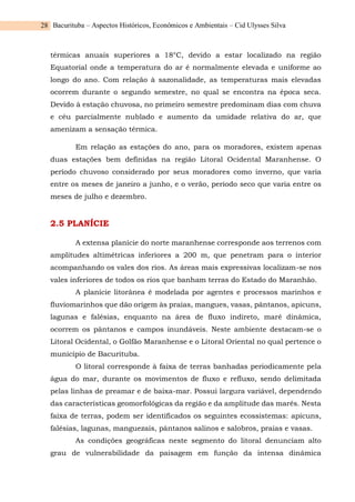 Bacurituba – Aspectos Históricos, Econômicos e Ambientais – Cid Ulysses Silva
28
térmicas anuais superiores a 18°C, devido a estar localizado na região
Equatorial onde a temperatura do ar é normalmente elevada e uniforme ao
longo do ano. Com relação à sazonalidade, as temperaturas mais elevadas
ocorrem durante o segundo semestre, no qual se encontra na época seca.
Devido à estação chuvosa, no primeiro semestre predominam dias com chuva
e céu parcialmente nublado e aumento da umidade relativa do ar, que
amenizam a sensação térmica.
Em relação as estações do ano, para os moradores, existem apenas
duas estações bem definidas na região Litoral Ocidental Maranhense. O
período chuvoso considerado por seus moradores como inverno, que varia
entre os meses de janeiro a junho, e o verão, período seco que varia entre os
meses de julho e dezembro.
2.5 PLANÍCIE
A extensa planície do norte maranhense corresponde aos terrenos com
amplitudes altimétricas inferiores a 200 m, que penetram para o interior
acompanhando os vales dos rios. As áreas mais expressivas localizam-se nos
vales inferiores de todos os rios que banham terras do Estado do Maranhão.
A planície litorânea é modelada por agentes e processos marinhos e
fluviomarinhos que dão origem às praias, mangues, vasas, pântanos, apicuns,
lagunas e falésias, enquanto na área de fluxo indireto, maré dinâmica,
ocorrem os pântanos e campos inundáveis. Neste ambiente destacam-se o
Litoral Ocidental, o Golfão Maranhense e o Litoral Oriental no qual pertence o
município de Bacurituba.
O litoral corresponde à faixa de terras banhadas periodicamente pela
água do mar, durante os movimentos de fluxo e refluxo, sendo delimitada
pelas linhas de preamar e de baixa-mar. Possui largura variável, dependendo
das características geomorfológicas da região e da amplitude das marés. Nesta
faixa de terras, podem ser identificados os seguintes ecossistemas: apicuns,
falésias, lagunas, manguezais, pântanos salinos e salobros, praias e vasas.
As condições geográficas neste segmento do litoral denunciam alto
grau de vulnerabilidade da paisagem em função da intensa dinâmica
 