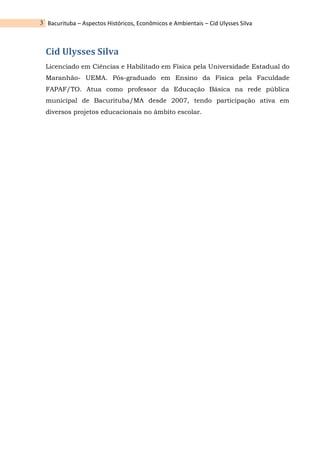 Bacurituba – Aspectos Históricos, Econômicos e Ambientais – Cid Ulysses Silva
3
Cid Ulysses Silva
Licenciado em Ciências e Habilitado em Física pela Universidade Estadual do
Maranhão- UEMA. Pós-graduado em Ensino da Física pela Faculdade
FAPAF/TO. Atua como professor da Educação Básica na rede pública
municipal de Bacurituba/MA desde 2007, tendo participação ativa em
diversos projetos educacionais no âmbito escolar.
 