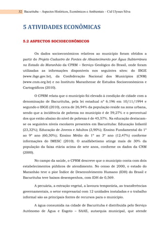 Bacurituba – Aspectos Históricos, Econômicos e Ambientais – Cid Ulysses Silva
32
5 ATIVIDADES ECONÔMICAS
5.2 ASPECTOS SOCIOECONÔMICOS
Os dados socioeconômicos relativos ao município foram obtidos a
partir do Projeto Cadastro de Fontes de Abastecimento por Água Subterrânea
no Estado do Maranhão da CPRM – Serviço Geológico do Brasil, onde foram
utilizadas as informações disponíveis nos seguintes sites: do IBGE
(www.ibge.gov.br), da Confederação Nacional dos Municípios (CNM)
(www.cnm.org.br) e no Instituto Maranhense de Estudos Socioeconômicos e
Cartográficos (2010).
O CPRM relata que o município foi elevado à condição de cidade com a
denominação de Bacurituba, pela lei estadual nº 6.196 em 10/11/1994 e
segundo o IBGE (2010), cerca de 26,94% da população reside na zona urbana,
sendo que a incidência de pobreza no município é de 59,27% e o percentual
dos que estão abaixo do nível de pobreza é de 45,57%. Na educação destacam-
se os seguintes níveis escolares presentes em Bacurituba: Educação Infantil
(23,32%); Educação de Jovens e Adultos (3,90%); Ensino Fundamental do 1º
ao 9º ano (60,30%); Ensino Médio do 1º ao 3º ano (12,47%) conforme
informações do IMESC (2010). O analfabetismo atinge mais de 30% da
população da faixa etária acima de sete anos, conforme os dados da CNM
(2000).
No campo da saúde, o CPRM descreve que o município conta com dois
estabelecimentos públicos de atendimento. No censo de 2000, o estado do
Maranhão teve o pior Índice de Desenvolvimento Humano (IDH) do Brasil e
Bacurituba teve baixos desempenhos, com IDH de 0,569.
A pecuária, a extração vegetal, a lavoura temporária, as transferências
governamentais, o setor empresarial com 12 unidades instaladas e o trabalho
informal são as principais fontes de recursos para o município.
A água consumida na cidade de Bacurituba é distribuída pelo Serviço
Autônomo de Água e Esgoto – SAAE, autarquia municipal, que atende
 