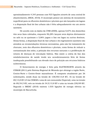 Bacurituba – Aspectos Históricos, Econômicos e Ambientais – Cid Ulysses Silva
33
aproximadamente 4.245 pessoas com 923 ligações através de uma central de
abastecimento, (IBGE, 2010). O município possui um sistema de escoamento
superficial para os efluentes domésticos e pluviais que são lançados em lagoas
e a disposição final do lixo urbano não é feita adequadamente em um aterro
sanitário.
De acordo com os dados da CNM (2000), apenas 0,67% dos domicílios
têm seus lixos coletados, enquanto 96,28% lançam seus dejetos diretamente
no solo ou os queimam e 3,06% jogam o lixo em lagos ou outros destinos.
Dessa forma, a disposição final do lixo urbano e do esgotamento sanitário não
atendem as recomendações técnicas necessárias, pois não há tratamento do
chorume, nem dos efluentes domésticos e pluviais, como forma de reduzir a
contaminação dos solos, a poluição dos recursos naturais e a proliferação de
vetores de doenças de veiculação hídrica. Não existe a coleta do lixo dos
estabelecimentos de saúde tendo seu acondicionamento feito de forma
inadequada possibilitando um elevado risco de poluição aos recursos hídricos
subterrâneos.
O fornecimento de energia é feito pela ELETRONORTE através da
CEMAR (2011) pelo Sistema Regional de Miranda que abrange a região Norte,
Centro-Norte e Centro-Oeste maranhense. É composto atualmente por 26
subestações, sendo duas na tensão de 138/69/13,8 KV, 16 na tensão de
69/13,8 KV (15 da CEMAR e uma de um consumidor Especial), uma na tensão
de 69/34,5 KV, seis na tensão de 34,5/13,8 KV e uma na tensão 230/69 KV.
Segundo o IMESC (2010) existem 1.035 ligações de energia elétrica no
município de Bacurituba.
 