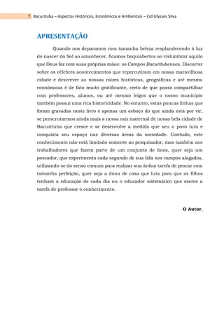 Bacurituba – Aspectos Históricos, Econômicos e Ambientais – Cid Ulysses Silva
5
APRESENTAÇÃO
Quando nos deparamos com tamanha beleza resplandecendo à luz
do nascer do Sol ao amanhecer, ficamos boquiabertos ao vislumbrar aquilo
que Deus fez com suas próprias mãos: os Campos Bacuritubenses. Discorrer
sobre os célebres acontecimentos que repercutiram em nossa maravilhosa
cidade e descrever as nossas raízes históricas, geográficas e até mesmo
econômicas é de fato muito gratificante, certo de que posso compartilhar
com professores, alunos, ou até mesmo leigos que o nosso município
também possui uma rica historicidade. No entanto, estas poucas linhas que
foram gravadas neste livro é apenas um esboço do que ainda está por vir,
se perscrutarmos ainda mais a nossa raiz maternal de nossa bela cidade de
Bacurituba que cresce e se desenvolve à medida que seu o povo luta e
conquista seu espaço nas diversas áreas da sociedade. Contudo, este
conhecimento não está limitado somente ao pesquisador, mas também aos
trabalhadores que fazem parte de um conjunto de fatos, quer seja um
pescador, que experimenta cada segundo de sua lida nos campos alagados,
utilizando-se do senso comum para realizar sua árdua tarefa de pescar com
tamanha perfeição, quer seja a dona de casa que luta para que os filhos
tenham a educação de cada dia ou o educador sistemático que exerce a
tarefa de professar o conhecimento.
O Autor.
 