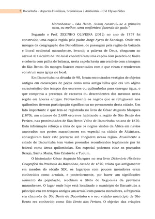 Bacurituba – Aspectos Históricos, Econômicos e Ambientais – Cid Ulysses Silva
7
Maranhense – São Bento. Assim construiu-se a primeira
casa, ou melhor, uma confortável fazenda de gado.”
Segundo o Prof. ZEZINHO OLIVEIRA (2012) no ano de 1757 foi
construído uma capela regida pelo padre Jorge Ayres de Santiago. Onde três
monges da congregação dos Beneditinos, de passagem pela região da baixada
e litoral ocidental maranhense, levando a palavra de Deus, chegaram ao
arraial de Bacurituba. No local encontraram uma capela com paredes de barro
e coberta com palha de babaçu, nesta capela havia um oratório com a imagem
do São Bento. Os monges ficaram encantados com o que viram e resolveram
construir uma igreja no local.
Em Bacurituba na década de 90, foram encontrados vestígios de objetos
antigos em escavações de poços como uma antiga bilha que era um objeto
característico dos tempos dos escravos ou quilombolas para carregar água, o
que comprova a presença de escravos ou descendentes dos mesmos nesta
região em épocas antigas. Provavelmente os negros que se refugiavam nos
quilombos tiveram participação significativa no povoamento desta cidade. Um
fato importante é que tem-se registrado no livro de César Augusto Marques
(1870), um número de 2.600 escravos habitando a região de São Bento dos
Perizes, nas proximidades de São Bento Velho de Bacurituba no ano de 1870.
Esta informação reforça a ideia de que os negros vindos da África em navios
ancorados nos portos maranhenses em especial na cidade de Alcântara,
conseguiram fazer este percurso até chegarem nessa região. Atualmente a
cidade de Bacurituba tem vários povoados reconhecidos legalmente por lei
federal como áreas quilombolas. Em especial podemos citar os povoados
Serejo, Santa Maria, São Cristóvão e Tucum.
O historiador César Augusto Marques no seu livro Dicionário Histórico
Geográfico da Província do Maranhão, datado de 1870, relata que antigamente
em meados do século XIX, os lugarejos com poucos moradores eram
conhecidos como arraiais, e posteriormente, por haver um significativo
aumento da população, recebiam o título de freguesias da província
maranhense. O lugar onde hoje está localizado o município de Bacurituba a
princípio era em tempos antigos um arraial com poucos moradores, a freguesia
era chamada de São Bento de Bacurituba e o seu vizinho município de São
Bento era conhecido como São Bento dos Perizes. O objetivo das criações
 
