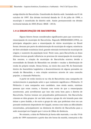 11 Bacurituba – Aspectos históricos, Econômicos e Ambientais – Prof. Cid Ulysses Silva
antigo distrito de Bacurituba. Constituído do distrito sede. Instalado em 01 de
outubro de 1997. Em divisão territorial datada de 15 de julho de 1999, o
município é constituído do distrito sede. Assim permanecendo em divisão
territorial datada de 2005 (Fonte: IBGE – 2013).
1.4 A EMANCIPAÇÃO DE BACURITUBA
Alguns fatores foram considerados significantes para que ocorresse a
emancipação do município de Bacurituba. Segundo BREMAEKER (1993), as
principais alegações para a emancipação de vários municípios no Brasil
foram: descaso por parte da administração do município de origem; existência
de forte atividade econômica local; grande extensão territorial do município de
origem; e aumento da população local. Neste caso, para Bacurituba as duas
últimas tiveram grande influência no processo de emancipação do município.
Em resumo, a criação do município de Bacurituba ocorreu devido a
necessidade do Estado do Maranhão em atender e mudar a distribuição de
renda do próprio estado. Dessa forma, no início dos anos 90, foi fomentado
dentro da Assembleia Legislativa o desenvolvimento de alguns povoados no
estado do Maranhão, e esta criação aconteceu através de uma consulta
popular, o chamado Plebiscito.
A partir de então iniciou-se na vila de Bacurituba uma campanha de
esclarecimento à população sobre o que realmente significava o Plebiscito. O
Plebiscito é uma campanha sem candidato, mas ainda assim, existiam
pessoas que eram contra, e ficaram com receio de que a emancipação
acontecesse, pois acreditavam que isso não seria bom para o distrito de
Bacurituba. Outros temiam ser prejudicados politicamente. Em Bacurituba
criaram-se dois grupos: de um lado estava o grupo do sim lutando para não
deixar o povo iludido, e do outro o grupo do não, que preferiam viver em um
povoado totalmente dependente de Cajapió, mesmo com todas as dificuldades
encontradas, principalmente na distância do distrito de Bacurituba para a
sede municipal em Cajapió que é cerca de 28km de distância.
No entanto, a data do Plebiscito já havia sido marcada, e no dia 19 de
junho de 1994 exatamente a partir das oito horas da manhã, começaria o dia
 