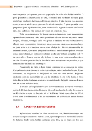 12 Bacurituba – Aspectos históricos, Econômicos e Ambientais – Prof. Cid Ulysses Silva
mais esperado pela grande parte da população da velha vila de Bacurituba. O
povo percebeu a importância do ato, e muitos não mediram esforços para
contribuir em favor da independência do distrito. O dia chegou e as pessoas
começaram se deslocarem para os locais de votação. O povo parecia estar
preparado para aquela ocasião, mas ainda assim, alguns estavam confusos e
meio que indecisos não sabiam se votam no sim ou no não.
Toda votação ocorreu de forma calma, deixando os mais interessados
apreensivos e nervosos. Não havia partido de direita nem de esquerda nessa
eleição, por isso, começou uma luta pelos interesses da vila de Bacurituba,
alguns mais interessados buscavam as pessoas em suas casas persuadindo-
as para votar e tornando-se quase uma obrigação. Depois do ocorrido, às
dezesseis horas, após uma pesquisa nas urnas, descobriram que em todas as
urnas consultadas, os votos depositados ainda não tinham atingidos os 51%
do esperado e, desses, muitos não tinham certeza se os votos eram favoráveis
ou não. Parecia que o sonho de liberdade havia se tornado um pesadelo, e que
estavam em um filme de fim trágico.
Finalmente às vinte e duas horas terminou-se a contagem de votos.
Chega finalmente o momento mais esperado por todos. A vitória chegou. Todos
cantavam, se alegravam e dançavam ao som de uma radiola. Foguetes
enchiam o céu de Bacurituba ao som da liberdade e esta festa durou a noite
toda. Bacurituba desligava-se do seu município mãe: Cajapió, para ser de uma
vez por todas independente.
E um dos principais fatores que favoreceram foi a distância rodoviária,
cerca de 28 km da sua sede. Somente foi confirmada esta decisão de consulta
do Plebiscito através do Decreto lei n.º 6.196 de 10 de novembro de 1994.
Nesta data é comemorado o dia do Aniversário de Bacurituba sendo feriado
municipal.
1.4 A POLÍTICA BACURITUBENSE
Após tornar-se município em 10 de novembro de 1994, Bacurituba começou a ter
eleições locais para vereadores e prefeito. Assim, o primeiro prefeito de Bacurituba a ser eleito
foi Sebastião Prado Costa, também conhecido como Síbá, ele se elegeu em dois anos
 