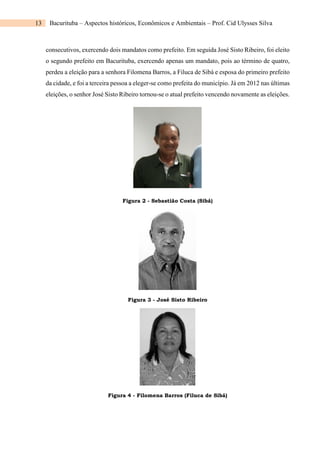 13 Bacurituba – Aspectos históricos, Econômicos e Ambientais – Prof. Cid Ulysses Silva
consecutivos, exercendo dois mandatos como prefeito. Em seguida José Sisto Ribeiro, foi eleito
o segundo prefeito em Bacurituba, exercendo apenas um mandato, pois ao término de quatro,
perdeu a eleição para a senhora Filomena Barros, a Filuca de Sibá e esposa do primeiro prefeito
da cidade, e foi a terceira pessoa a eleger-se como prefeita do município. Já em 2012 nas últimas
eleições, o senhor José Sisto Ribeiro tornou-se o atual prefeito vencendo novamente as eleições.
Figura 2 - Sebastião Costa (Sibá)
Figura 3 - José Sisto Ribeiro
Figura 4 - Filomena Barros (Filuca de Sibá)
 