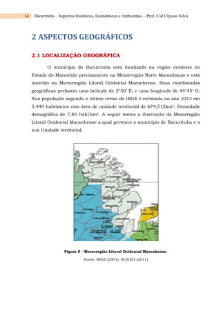 14 Bacurituba – Aspectos históricos, Econômicos e Ambientais – Prof. Cid Ulysses Silva
2 ASPECTOS GEOGRÁFICOS
2.1 LOCALIZAÇÃO GEOGRÁFICA
O município de Bacurituba está localizado na região nordeste no
Estado do Maranhão precisamente na Mesorregião Norte Maranhense e está
inserido na Microrregião Litoral Ocidental Maranhense. Suas coordenadas
geográficas perfazem uma latitude de 2°50’ E, e uma longitude de 44°45’ O.
Sua população segundo o último censo do IBGE é estimada no ano 2013 em
5.440 habitantes com área de unidade territorial de 674,512km². Densidade
demográfica de 7,85 hab/km². A seguir temos a ilustração da Mesorregião
Litoral Ocidental Maranhense a qual pertence o município de Bacurituba e a
sua Unidade territorial.
Figura 5 - Mesorregião Litoral Ocidental Maranhense.
Fonte: IBGE (2001); NUGEO (2011)
 