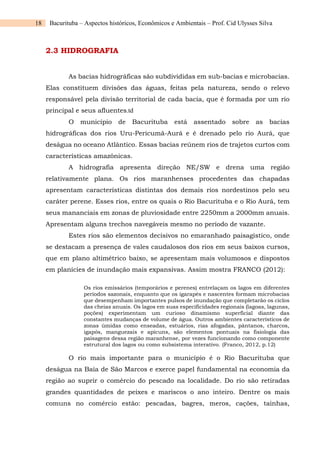 18 Bacurituba – Aspectos históricos, Econômicos e Ambientais – Prof. Cid Ulysses Silva
2.3 HIDROGRAFIA
As bacias hidrográficas são subdivididas em sub-bacias e microbacias.
Elas constituem divisões das águas, feitas pela natureza, sendo o relevo
responsável pela divisão territorial de cada bacia, que é formada por um rio
principal e seus afluentes.td
O município de Bacurituba está assentado sobre as bacias
hidrográficas dos rios Uru-Pericumã-Aurá e é drenado pelo rio Aurá, que
deságua no oceano Atlântico. Essas bacias reúnem rios de trajetos curtos com
características amazônicas.
A hidrografia apresenta direção NE/SW e drena uma região
relativamente plana. Os rios maranhenses procedentes das chapadas
apresentam características distintas dos demais rios nordestinos pelo seu
caráter perene. Esses rios, entre os quais o Rio Bacurituba e o Rio Aurá, tem
seus mananciais em zonas de pluviosidade entre 2250mm a 2000mm anuais.
Apresentam alguns trechos navegáveis mesmo no período de vazante.
Estes rios são elementos decisivos no emaranhado paisagístico, onde
se destacam a presença de vales caudalosos dos rios em seus baixos cursos,
que em plano altimétrico baixo, se apresentam mais volumosos e dispostos
em planícies de inundação mais expansivas. Assim mostra FRANCO (2012):
Os rios emissários (temporários e perenes) entrelaçam os lagos em diferentes
períodos sazonais, enquanto que os igarapés e nascentes formam microbacias
que desempenham importantes pulsos de inundação que completarão os ciclos
das cheias anuais. Os lagos em suas especificidades regionais (lagoas, lagunas,
poções) experimentam um curioso dinamismo superficial diante das
constantes mudanças de volume de água. Outros ambientes característicos de
zonas úmidas como enseadas, estuários, rias afogadas, pântanos, charcos,
igapós, manguezais e apicuns, são elementos pontuais na fisiologia das
paisagens dessa região maranhense, por vezes funcionando como componente
estrutural dos lagos ou como subsistema interativo. (Franco, 2012, p.12)
O rio mais importante para o município é o Rio Bacurituba que
deságua na Baía de São Marcos e exerce papel fundamental na economia da
região ao suprir o comércio do pescado na localidade. Do rio são retiradas
grandes quantidades de peixes e mariscos o ano inteiro. Dentre os mais
comuns no comércio estão: pescadas, bagres, meros, cações, tainhas,
 