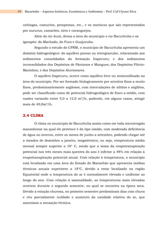 19 Bacurituba – Aspectos históricos, Econômicos e Ambientais – Prof. Cid Ulysses Silva
uritingas, camurins, perapemas, etc., e os mariscos que são representados
por sururus, camarões, siris e caranguejos.
Além do rio Aurá, drena a área do município o rio Bacurituba e os
igarapés: do Machado, do Furo e Guajuruba.
Segundo o estudo do CPRM, o município de Bacurituba apresenta um
domínio hidrogeológico: do aquífero poroso ou intergranular, relacionado aos
sedimentos consolidados da formação Itapecuru; e dos sedimentos
inconsolidados dos Depósitos de Pântanos e Mangues; dos Depósitos Flúvio-
Marinhos; e dos Depósitos Aluvionares.
O aquífero Itapecuru, ocorre como aquífero livre ou semiconfinado na
área do município. Por ser formado litologicamente por arenitos finos a muito
finos, predominantemente argilosos, com intercalações de siltitos e argilitos,
pode ser classificado como de potencial hidrogeológico de fraco a médio, com
vazões variando entre 5,0 a 12,0 m³/h, podendo, em alguns casos, atingir
mais de 40,0m³/h.
2.4 CLIMA
O clima no município de Bacurituba assim como em toda microrregião
maranhense na qual ele pertence é do tipo úmido, com moderada deficiência
de água no inverno, entre os meses de junho a setembro, podendo chegar até
a meados de dezembro a janeiro, megatérmico, ou seja, temperatura média
mensal sempre superior a 18° C, sendo que a soma da evapotranspiração
potencial nos três meses mais quentes do ano é inferior a 48% em relação à
evapotranspiração potencial anual. Com relação à temperatura, o município
está localizado em uma área do Estado do Maranhão que apresenta médias
térmicas anuais superiores a 18°C, devido a estar localizado na região
Equatorial onde a temperatura do ar é normalmente elevada e uniforme ao
longo do ano. Com relação à sazonalidade, as temperaturas mais elevadas
ocorrem durante o segundo semestre, no qual se encontra na época seca.
Devido à estação chuvosa, no primeiro semestre predominam dias com chuva
e céu parcialmente nublado e aumento da umidade relativa do ar, que
amenizam a sensação térmica.
 