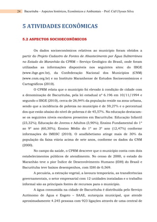 24 Bacurituba – Aspectos históricos, Econômicos e Ambientais – Prof. Cid Ulysses Silva
5 ATIVIDADES ECONÔMICAS
5.2 ASPECTOS SOCIOECONÔMICOS
Os dados socioeconômicos relativos ao município foram obtidos a
partir do Projeto Cadastro de Fontes de Abastecimento por Água Subterrânea
no Estado do Maranhão da CPRM – Serviço Geológico do Brasil, onde foram
utilizadas as informações disponíveis nos seguintes sites: do IBGE
(www.ibge.gov.br), da Confederação Nacional dos Municípios (CNM)
(www.cnm.org.br) e no Instituto Maranhense de Estudos Socioeconômicos e
Cartográficos (2010).
O CPRM relata que o município foi elevado à condição de cidade com
a denominação de Bacurituba, pela lei estadual nº 6.196 em 10/11/1994 e
segundo o IBGE (2010), cerca de 26,94% da população reside na zona urbana,
sendo que a incidência de pobreza no município é de 59,27% e o percentual
dos que estão abaixo do nível de pobreza é de 45,57%. Na educação destacam-
se os seguintes níveis escolares presentes em Bacurituba: Educação Infantil
(23,32%); Educação de Jovens e Adultos (3,90%); Ensino Fundamental do 1º
ao 9º ano (60,30%); Ensino Médio do 1º ao 3º ano (12,47%) conforme
informações do IMESC (2010). O analfabetismo atinge mais de 30% da
população da faixa etária acima de sete anos, conforme os dados da CNM
(2000).
No campo da saúde, o CPRM descreve que o município conta com dois
estabelecimentos públicos de atendimento. No censo de 2000, o estado do
Maranhão teve o pior Índice de Desenvolvimento Humano (IDH) do Brasil e
Bacurituba teve baixos desempenhos, com IDH de 0,569.
A pecuária, a extração vegetal, a lavoura temporária, as transferências
governamentais, o setor empresarial com 12 unidades instaladas e o trabalho
informal são as principais fontes de recursos para o município.
A água consumida na cidade de Bacurituba é distribuída pelo Serviço
Autônomo de Água e Esgoto – SAAE, autarquia municipal, que atende
aproximadamente 4.245 pessoas com 923 ligações através de uma central de
 
