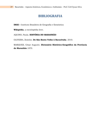 27 Bacurituba – Aspectos históricos, Econômicos e Ambientais – Prof. Cid Ulysses Silva
BIBLIOGRAFIA
IBGE – Instituto Brasileiro de Geografia e Estatística
Wikipédia, a enciclopédia livre.
AQUINO, Paula. HISTÓRIA DO MARANHÃO
OLIVEIRA, Zezinho. De São Bento Velho à Bacurituba. 2010.
MARQUES, César Augusto. Dicionário Histórico-Geográfico da Província
do Maranhão.1870.
 